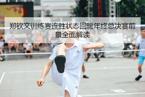 郑钦文训练赛连胜状态回暖年终总决赛前景全面解读
