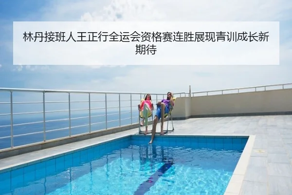 林丹接班人王正行全运会资格赛连胜展现青训成长新期待