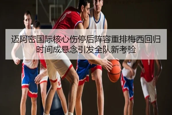 迈阿密国际核心伤停后阵容重排梅西回归时间成悬念引发全队新考验